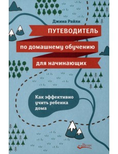 Путеводитель по домашнему обучению для начинающих. Как эффективно учить ребенка дома Путеводитель по домашнему обучению для начинающих. Как эффективно учить ребенка дома