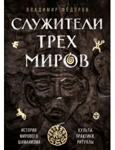 Служители трех миров. История мирового шаманизма. Культы, практики, ритуалы Служители трех миров. История мирового шаманизма. Культы, практики, ритуалы