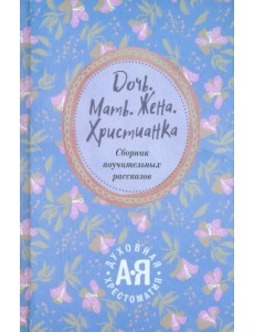 Дочь. Мать. Жена. Христианка. Сборник поучительных рассказов и стихотворений Дочь. Мать. Жена. Христианка. Сборник поучительных рассказов и стихотворений