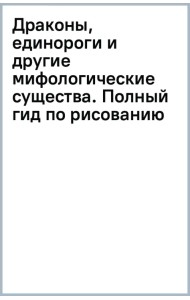 Драконы, единороги и другие мифологические существа. Полный гид по рисованию