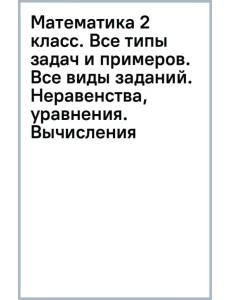 Математика 2 класс. Все типы задач и примеров. Все виды заданий. Неравенства, уравнения. Вычисления Математика 2 класс. Все типы задач и примеров. Все виды заданий. Неравенства, уравнения. Вычисления