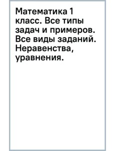 Математика 1 класс. Все типы задач и примеров. Все виды заданий. Неравенства, уравнения.