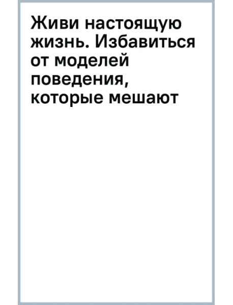 Живи настоящую жизнь. Избавиться от моделей поведения, которые мешают