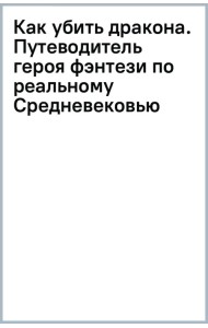 Как убить дракона. Путеводитель героя фэнтези по реальному Средневековью