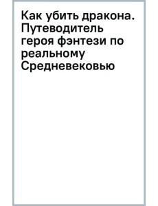 Как убить дракона. Путеводитель героя фэнтези по реальному Средневековью Как убить дракона. Путеводитель героя фэнтези по реальному Средневековью