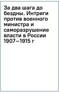 За два шага до бездны. Интриги против военного министра и саморазрушение власти в России 1907–1915 г