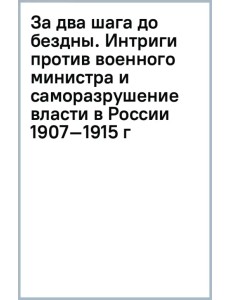 За два шага до бездны. Интриги против военного министра и саморазрушение власти в России 1907–1915 г