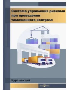 Система управления рисками при проведении таможенного контроля. Курс лекций Система управления рисками при проведении таможенного контроля. Курс лекций
