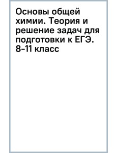 Основы общей химии. Теория и решение задач для подготовки к ЕГЭ. 8-11 классы Основы общей химии. Теория и решение задач для подготовки к ЕГЭ. 8-11 классы