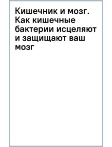 Кишечник и мозг. Как кишечные бактерии исцеляют и защищают ваш мозг