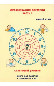 Организация времени. Стартовый уровень. Книга для занятия с детьми от 6 лет. Часть 1
