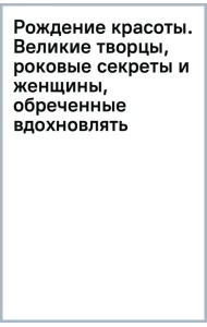 Рождение красоты. Великие творцы, роковые секреты и женщины, обреченные вдохновлять
