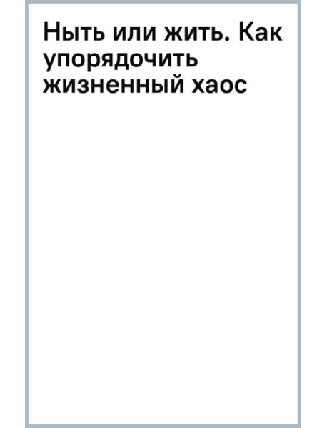 Ныть или жить. Как упорядочить жизненный хаос