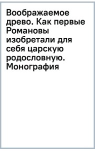 Воображаемое древо. Как первые Романовы изобретали для себя царскую родословную. Монография
