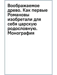 Воображаемое древо. Как первые Романовы изобретали для себя царскую родословную. Монография