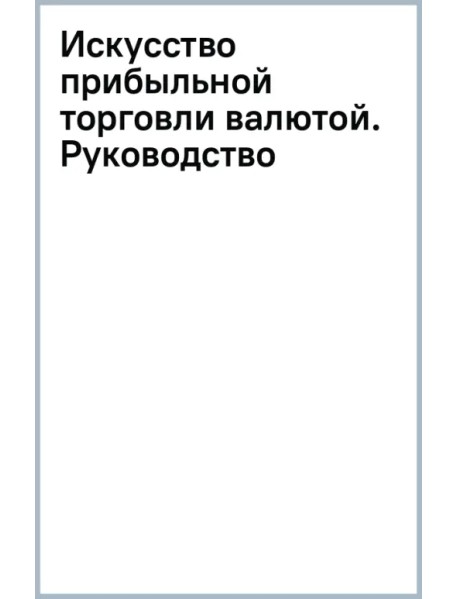 Искусство прибыльной торговли валютой. Руководство для начинающих