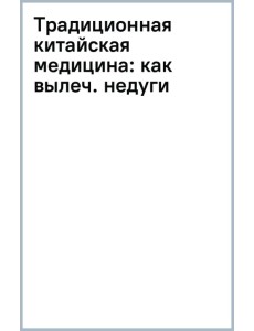 Традиционная китайская медицина. Как вылечить недуги и поддержать здоровье