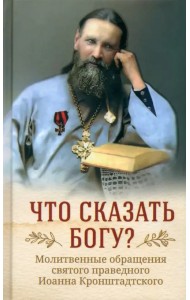 Что сказать Богу? Молитвенные обращения святого праведного Иоанна Кронштадтского