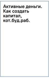 Активные деньги. Как создать капитал, который будет работать на тебя