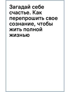 Загадай себе счастье. Как перепрошить свое сознание, чтобы жить полной жизнью