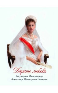 Дарите любовь. Государыня Императрица Александра Феодоровна Романова