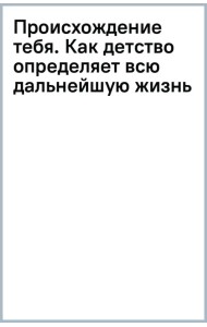 Происхождение тебя. Как детство определяет всю дальнейшую жизнь