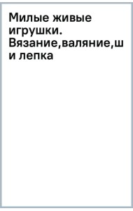 Милые живые игрушки. Вязание, валяние, шитье и лепка