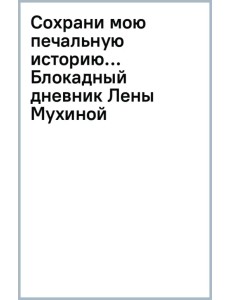 Сохрани мою печальную историю... Блокадный дневник Лены Мухиной Сохрани мою печальную историю... Блокадный дневник Лены Мухиной