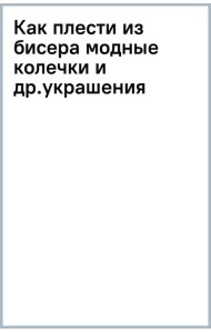 Как плести из бисера модные колечки и другие яркие украшения. Пошаговые мастер-классы