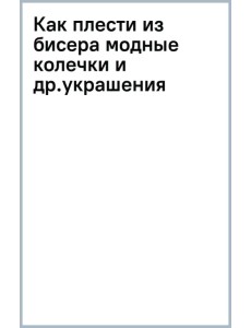 Как плести из бисера модные колечки и другие яркие украшения. Пошаговые мастер-классы