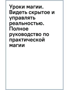 Уроки магии. Видеть скрытое и управлять реальностью. Полное руководство по практической магии Уроки магии. Видеть скрытое и управлять реальностью. Полное руководство по практической магии