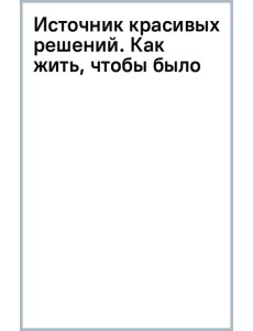 Источник красивых решений. Как жить, чтобы было хорошо сейчас, потом и всегда