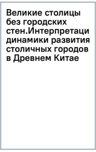 Великие столицы без городских стен. Интерпретация динамики развития столичных городов в Древнем Китае