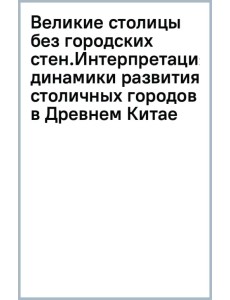 Великие столицы без городских стен. Интерпретация динамики развития столичных городов в Древнем Китае