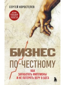 Бизнес по-честному. Как заработать миллионы и не потерять веру в Бога