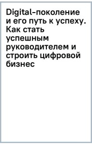 Digital-поколение и его путь к успеху. Как стать успешным руководителем и строить цифровой бизнес