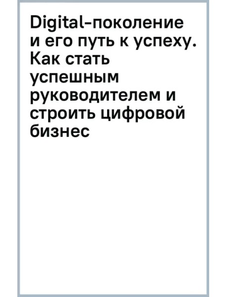 Digital-поколение и его путь к успеху. Как стать успешным руководителем и строить цифровой бизнес