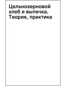 Цельнозерновой хлеб и выпечка. Теория, практика, рецепты