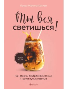 Ты вся светишься! Как зажечь внутреннее солнце и найти путь к счастью Ты вся светишься! Как зажечь внутреннее солнце и найти путь к счастью
