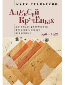 Алексей Крученых. Дичайший речетворец футуристической революции. 1886–1921 Алексей Крученых. Дичайший речетворец футуристической революции. 1886–1921