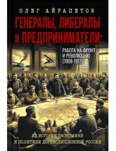Генералы, либералы и предприниматели: работа на фронт и революцию (1908-1917). Из истории экономики и политики дореволюционной России Генералы, либералы и предприниматели: работа на фронт и революцию (1908-1917). Из истории экономики и политики дореволюционной России