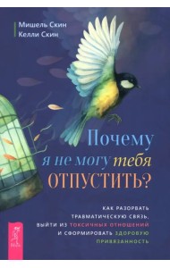 Почему я не могу тебя отпустить? Как разорвать травматическую связь, выйти из токсичных отношений и сформировать здоровую привязанность