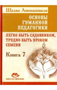 Основы гуманной педагогики. Книга 7. Легко быть садовником, трудно быть уроком семени