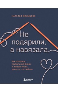Не подарили, а навязала. Как построить бизнес и лучшую жизнь, делая то, что любишь