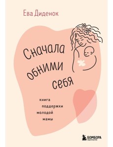 Сначала обними себя. Книга поддержки молодой мамы Сначала обними себя. Книга поддержки молодой мамы