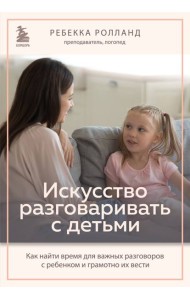 Искусство разговаривать с детьми. Как найти время для важных разговоров с ребенком и грамотно их вести