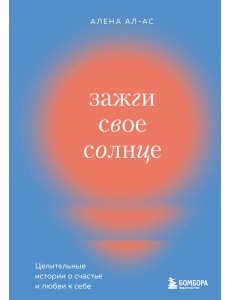 Зажги свое солнце. Целительные истории о счастье и любви к себе Зажги свое солнце. Целительные истории о счастье и любви к себе