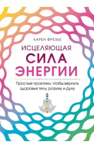 Исцеляющая сила энергии. Простые практики, чтобы вернуть здоровье телу, разуму и Духу