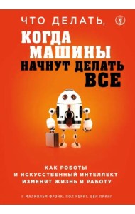 Что делать, когда машины начнут делать все. Как роботы и искусственный интеллект изменят жизнь и работу