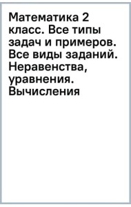 Математика 2 класс. Все типы задач и примеров. Все виды заданий. Неравенства, уравнения. Вычисления